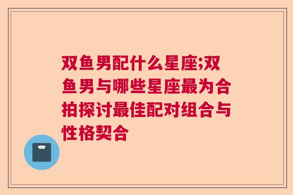 双鱼男配什么星座;双鱼男与哪些星座最为合拍探讨最佳配对组合与性格契合