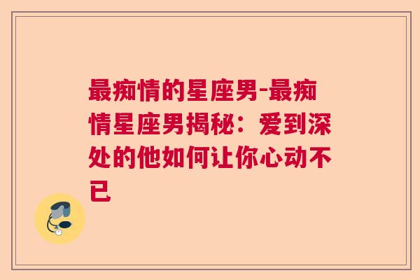 最痴情的星座男-最痴情星座男揭秘：爱到深处的他如何让你心动不已