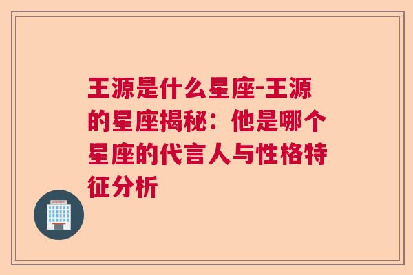 王源是什么星座-王源的星座揭秘：他是哪个星座的代言人与性格特征分析