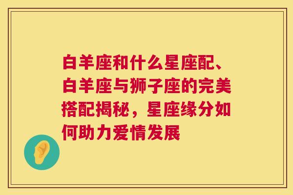 白羊座和什么星座配、白羊座与狮子座的完美搭配揭秘，星座缘分如何助力爱情发展