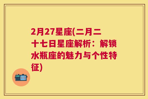 2月27星座(二月二十七日星座解析：解锁水瓶座的魅力与个性特征)