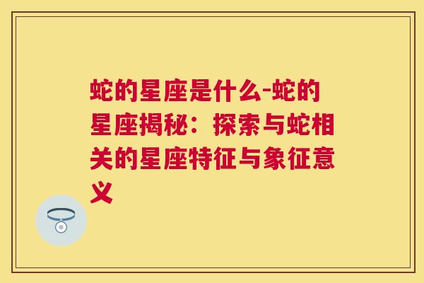 蛇的星座是什么-蛇的星座揭秘：探索与蛇相关的星座特征与象征意义