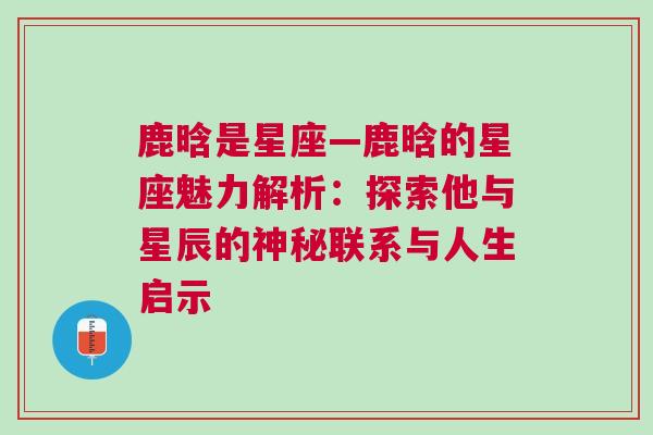 鹿晗是星座—鹿晗的星座魅力解析：探索他与星辰的神秘联系与人生启示