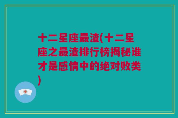 十二星座最渣(十二星座之最渣排行榜揭秘谁才是感情中的绝对败类)