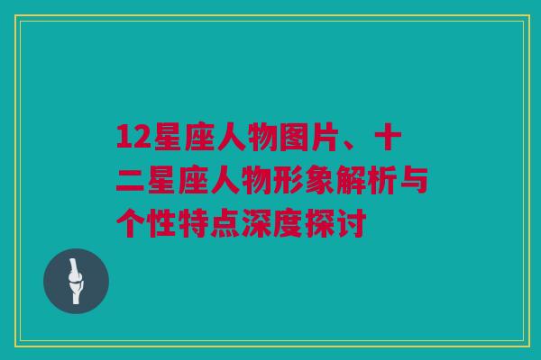 12星座人物图片、十二星座人物形象解析与个性特点深度探讨