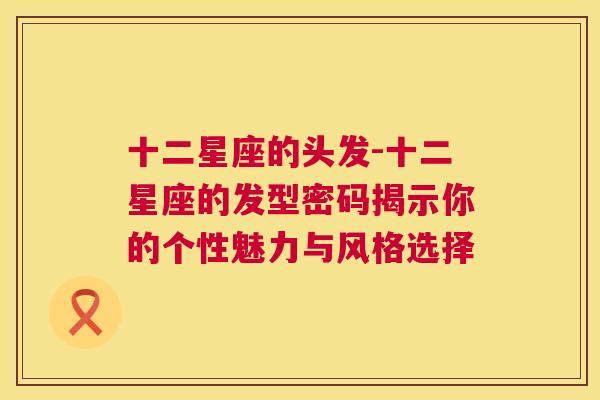 十二星座的头发-十二星座的发型密码揭示你的个性魅力与风格选择