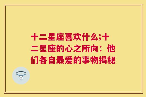 十二星座喜欢什么;十二星座的心之所向：他们各自最爱的事物揭秘