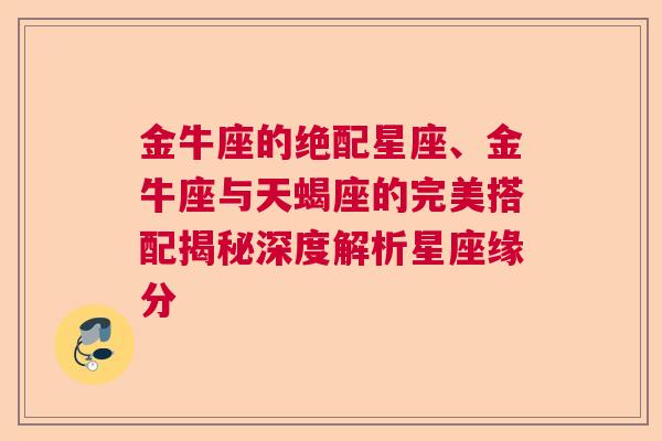 金牛座的绝配星座、金牛座与天蝎座的完美搭配揭秘深度解析星座缘分