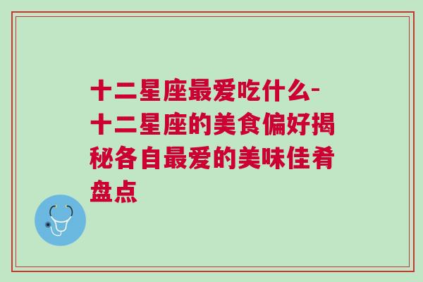 十二星座最爱吃什么-十二星座的美食偏好揭秘各自最爱的美味佳肴盘点