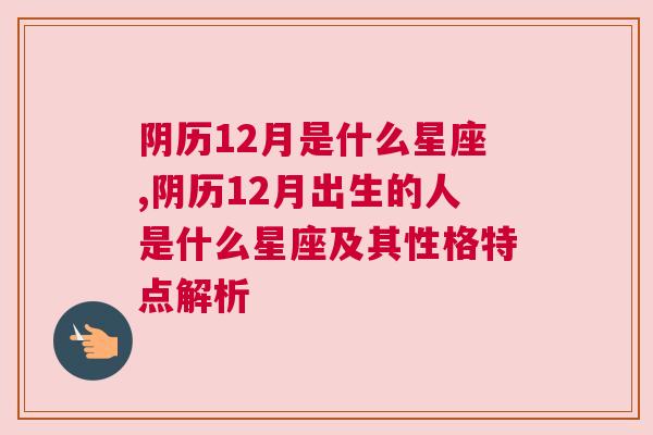 阴历12月是什么星座,阴历12月出生的人是什么星座及其性格特点解析