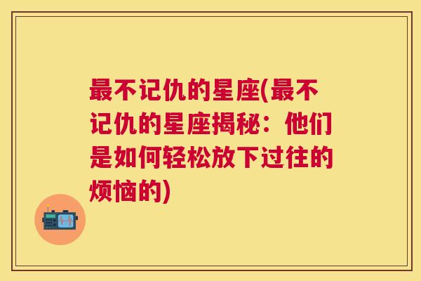 最不记仇的星座(最不记仇的星座揭秘：他们是如何轻松放下过往的烦恼的)