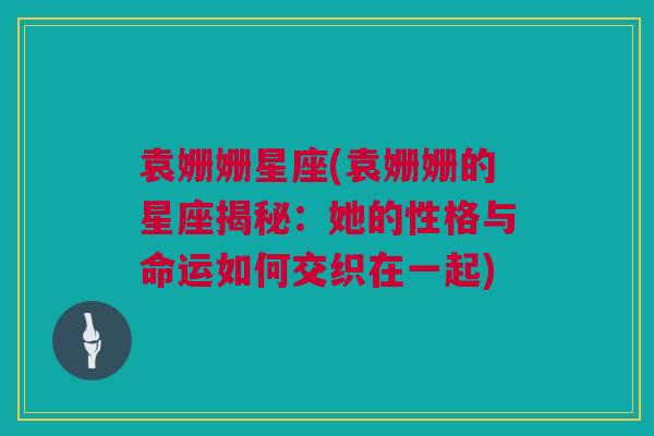 袁姗姗星座(袁姗姗的星座揭秘：她的性格与命运如何交织在一起)