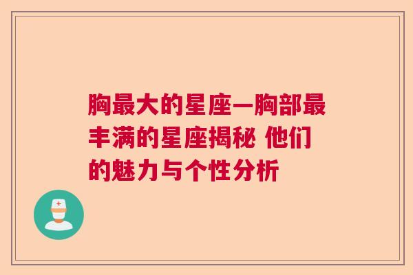 胸最大的星座—胸部最丰满的星座揭秘 他们的魅力与个性分析