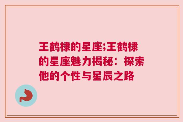 王鹤棣的星座;王鹤棣的星座魅力揭秘：探索他的个性与星辰之路