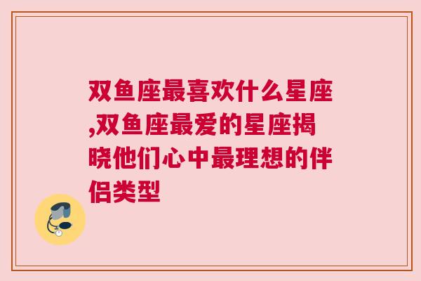 双鱼座最喜欢什么星座,双鱼座最爱的星座揭晓他们心中最理想的伴侣类型