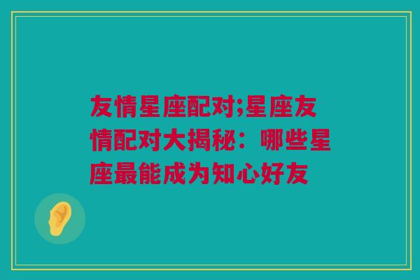 友情星座配对;星座友情配对大揭秘：哪些星座最能成为知心好友