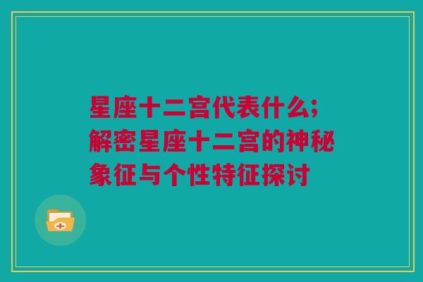 星座十二宫代表什么;解密星座十二宫的神秘象征与个性特征探讨