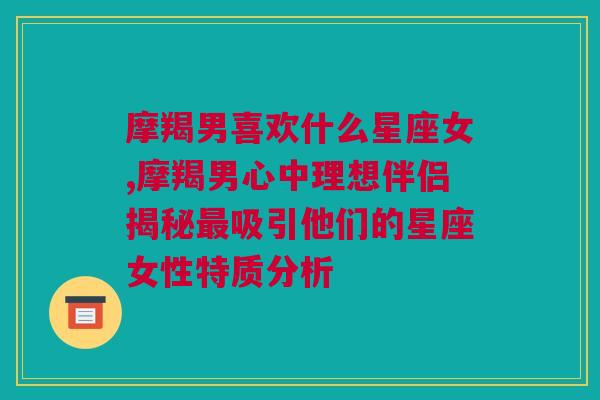 摩羯男喜欢什么星座女,摩羯男心中理想伴侣揭秘最吸引他们的星座女性特质分析