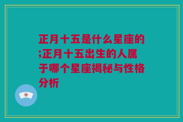 正月十五是什么星座的;正月十五出生的人属于哪个星座揭秘与性格分析