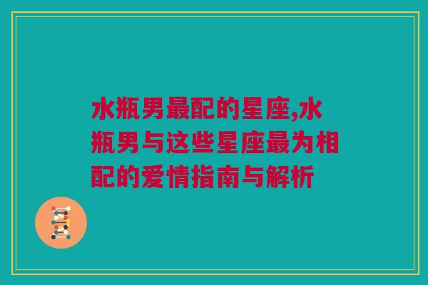 水瓶男最配的星座,水瓶男与这些星座最为相配的爱情指南与解析