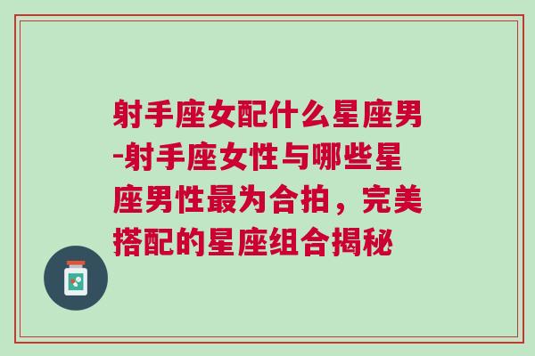 射手座女配什么星座男-射手座女性与哪些星座男性最为合拍，完美搭配的星座组合揭秘