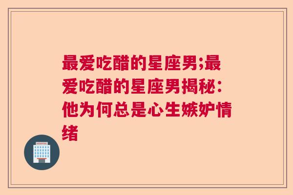 最爱吃醋的星座男;最爱吃醋的星座男揭秘：他为何总是心生嫉妒情绪