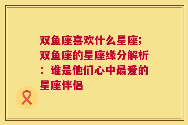 双鱼座喜欢什么星座;双鱼座的星座缘分解析：谁是他们心中最爱的星座伴侣