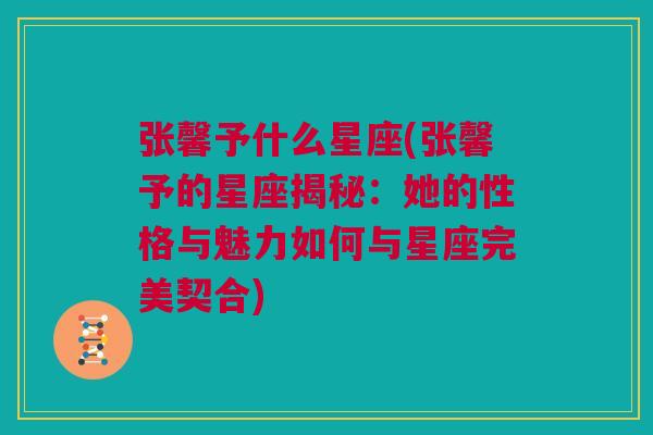 张馨予什么星座(张馨予的星座揭秘：她的性格与魅力如何与星座完美契合)