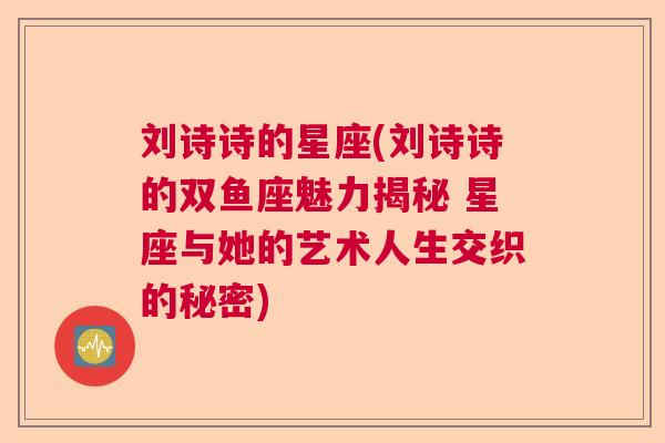 刘诗诗的星座(刘诗诗的双鱼座魅力揭秘 星座与她的艺术人生交织的秘密)