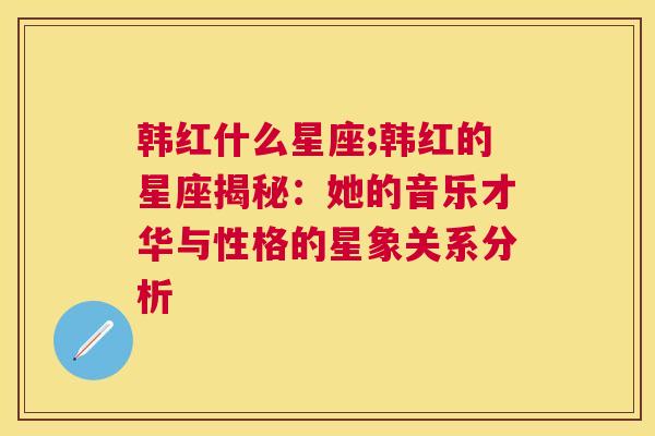 韩红什么星座;韩红的星座揭秘：她的音乐才华与性格的星象关系分析