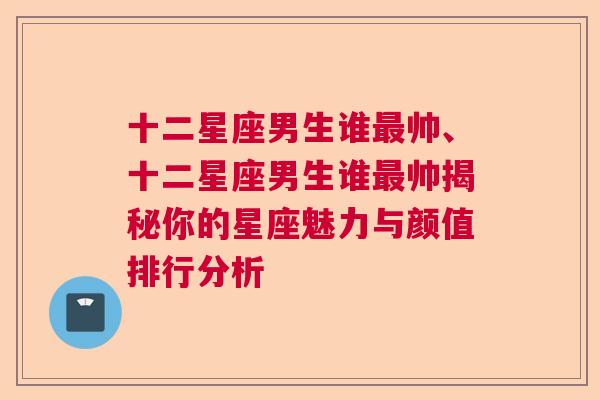 十二星座男生谁最帅、十二星座男生谁最帅揭秘你的星座魅力与颜值排行分析