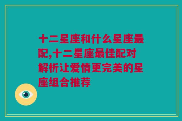 十二星座和什么星座最配,十二星座最佳配对解析让爱情更完美的星座组合推荐