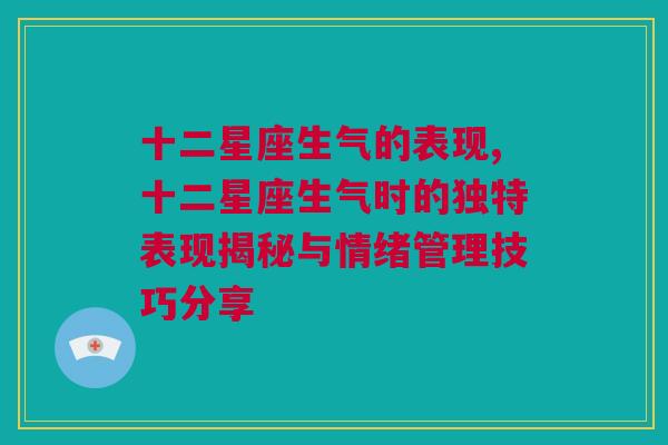 十二星座生气的表现,十二星座生气时的独特表现揭秘与情绪管理技巧分享