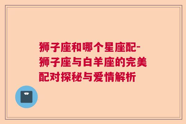 狮子座和哪个星座配-狮子座与白羊座的完美配对探秘与爱情解析