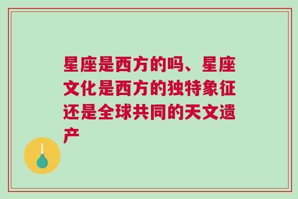 星座是西方的吗、星座文化是西方的独特象征还是全球共同的天文遗产