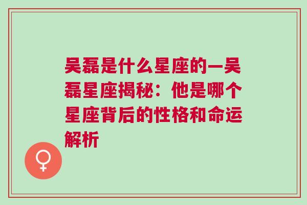 吴磊是什么星座的—吴磊星座揭秘：他是哪个星座背后的性格和命运解析