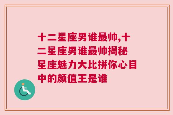 十二星座男谁最帅,十二星座男谁最帅揭秘 星座魅力大比拼你心目中的颜值王是谁