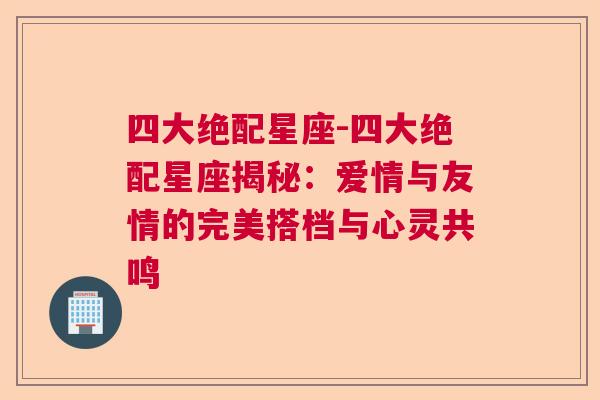 四大绝配星座-四大绝配星座揭秘：爱情与友情的完美搭档与心灵共鸣