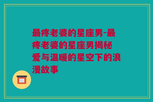 最疼老婆的星座男-最疼老婆的星座男揭秘 爱与温暖的星空下的浪漫故事