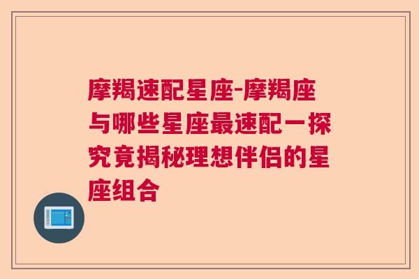 摩羯速配星座-摩羯座与哪些星座最速配一探究竟揭秘理想伴侣的星座组合
