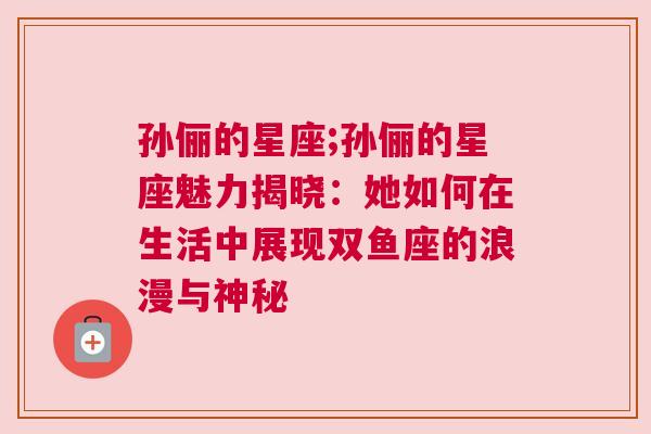 孙俪的星座;孙俪的星座魅力揭晓：她如何在生活中展现双鱼座的浪漫与神秘