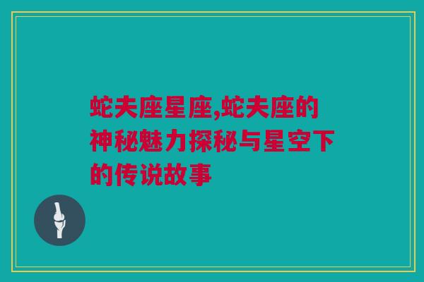 蛇夫座星座,蛇夫座的神秘魅力探秘与星空下的传说故事