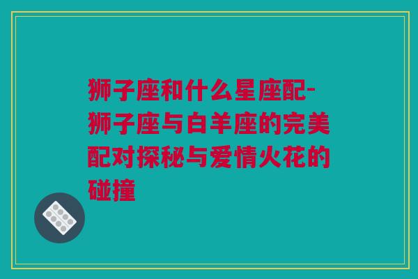 狮子座和什么星座配-狮子座与白羊座的完美配对探秘与爱情火花的碰撞