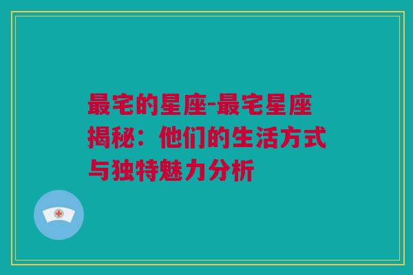 最宅的星座-最宅星座揭秘：他们的生活方式与独特魅力分析