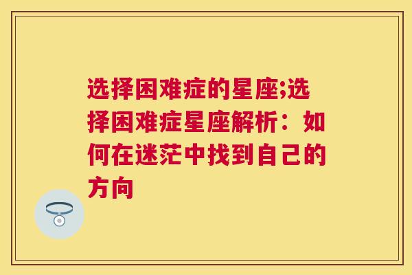 选择困难症的星座;选择困难症星座解析：如何在迷茫中找到自己的方向