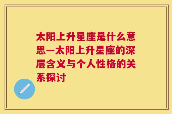 太阳上升星座是什么意思—太阳上升星座的深层含义与个人性格的关系探讨