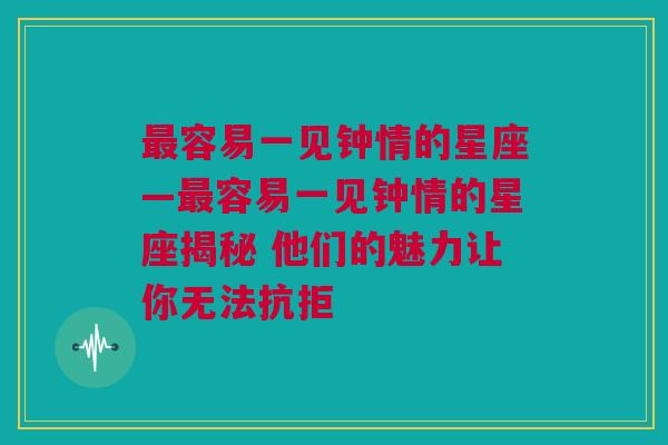 最容易一见钟情的星座—最容易一见钟情的星座揭秘 他们的魅力让你无法抗拒