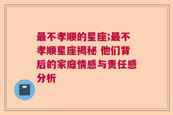 最不孝顺的星座;最不孝顺星座揭秘 他们背后的家庭情感与责任感分析