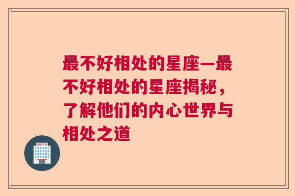 最不好相处的星座—最不好相处的星座揭秘，了解他们的内心世界与相处之道