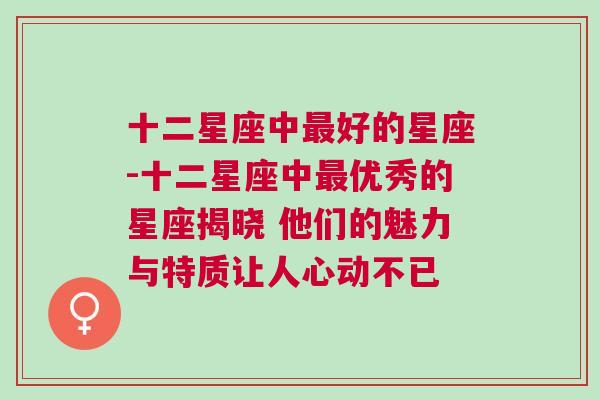 十二星座中最好的星座-十二星座中最优秀的星座揭晓 他们的魅力与特质让人心动不已